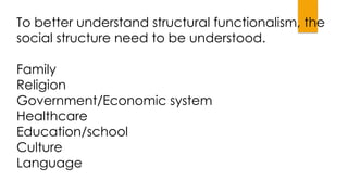 To better understand structural functionalism, the
social structure need to be understood.
Family
Religion
Government/Economic system
Healthcare
Education/school
Culture
Language
 