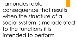 -an undesirable
consequence that results
when the structure of a
social system is maladapted
to the functions it is
intended to perform
 