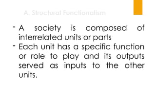 A. Structural Functionalism
- A society is composed of
interrelated units or parts
- Each unit has a specific function
or role to play and its outputs
served as inputs to the other
units.
 