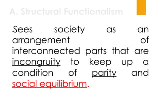 A. Structural Functionalism
-Sees society as an
arrangement of
interconnected parts that are
incongruity to keep up a
condition of parity and
social equilibrium.
 