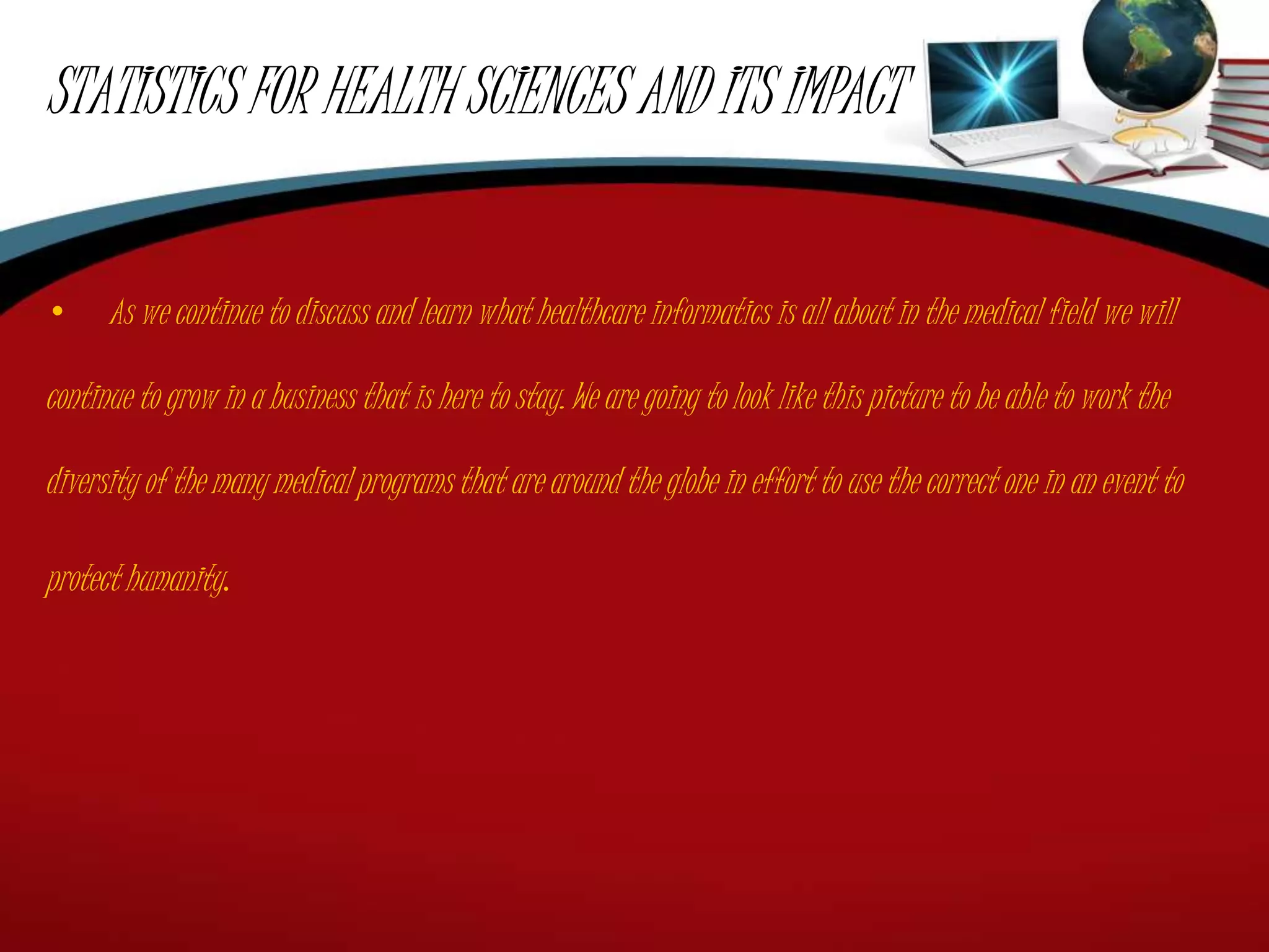 STATISTICS FOR HEALTH SCIENCES AND ITS IMPACT
• As we continue to discuss and learn what healthcare informatics is all about in the medical field we will
continue to grow in a business that is here to stay. We are going to look like this picture to be able to work the
diversity of the many medical programs that are around the globe in effort to use the correct one in an event to
protect humanity.
 