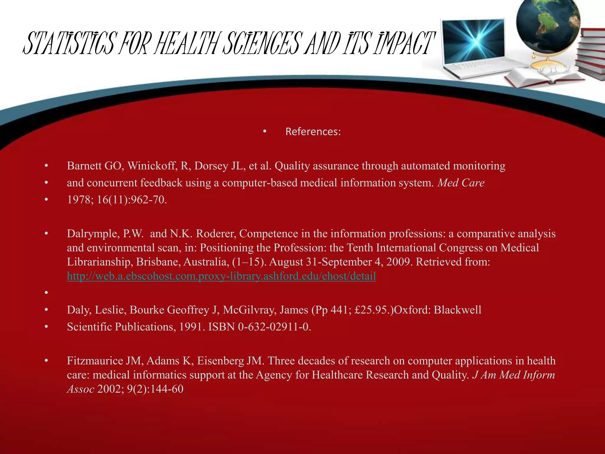 STATISTICS FOR HEALTH SCIENCES AND ITS IMPACT
• References:
• Barnett GO, Winickoff, R, Dorsey JL, et al. Quality assurance through automated monitoring
• and concurrent feedback using a computer-based medical information system. Med Care
• 1978; 16(11):962-70.
• Dalrymple, P.W. and N.K. Roderer, Competence in the information professions: a comparative analysis
and environmental scan, in: Positioning the Profession: the Tenth International Congress on Medical
Librarianship, Brisbane, Australia, (1–15). August 31-September 4, 2009. Retrieved from:
http://web.a.ebscohost.com.proxy-library.ashford.edu/ehost/detail
•
• Daly, Leslie, Bourke Geoffrey J, McGilvray, James (Pp 441; £25.95.)Oxford: Blackwell
• Scientific Publications, 1991. ISBN 0-632-02911-0.
• Fitzmaurice JM, Adams K, Eisenberg JM. Three decades of research on computer applications in health
care: medical informatics support at the Agency for Healthcare Research and Quality. J Am Med Inform
Assoc 2002; 9(2):144-60
 