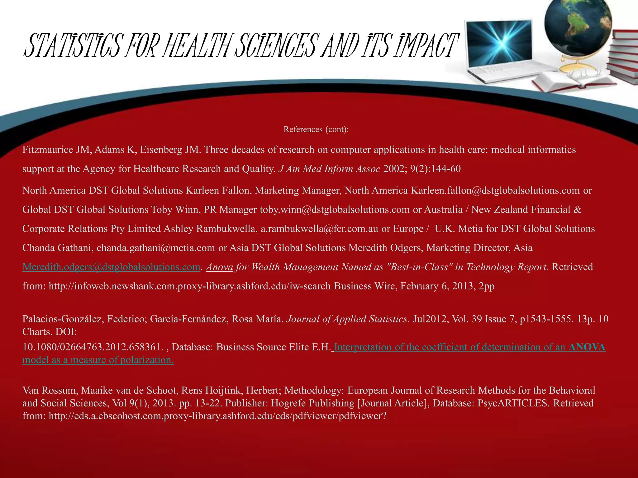 STATISTICS FOR HEALTH SCIENCES AND ITS IMPACT
References (cont):
Fitzmaurice JM, Adams K, Eisenberg JM. Three decades of research on computer applications in health care: medical informatics
support at the Agency for Healthcare Research and Quality. J Am Med Inform Assoc 2002; 9(2):144-60
North America DST Global Solutions Karleen Fallon, Marketing Manager, North America Karleen.fallon@dstglobalsolutions.com or
Global DST Global Solutions Toby Winn, PR Manager toby.winn@dstglobalsolutions.com or Australia / New Zealand Financial &
Corporate Relations Pty Limited Ashley Rambukwella, a.rambukwella@fcr.com.au or Europe / U.K. Metia for DST Global Solutions
Chanda Gathani, chanda.gathani@metia.com or Asia DST Global Solutions Meredith Odgers, Marketing Director, Asia
Meredith.odgers@dstglobalsolutions.com. Anova for Wealth Management Named as "Best-in-Class" in Technology Report. Retrieved
from: http://infoweb.newsbank.com.proxy-library.ashford.edu/iw-search Business Wire, February 6, 2013, 2pp
Palacios-González, Federico; García-Fernández, Rosa María. Journal of Applied Statistics. Jul2012, Vol. 39 Issue 7, p1543-1555. 13p. 10
Charts. DOI:
10.1080/02664763.2012.658361. , Database: Business Source Elite E.H. Interpretation of the coefficient of determination of an ANOVA
model as a measure of polarization.
Van Rossum, Maaike van de Schoot, Rens Hoijtink, Herbert; Methodology: European Journal of Research Methods for the Behavioral
and Social Sciences, Vol 9(1), 2013. pp. 13-22. Publisher: Hogrefe Publishing [Journal Article], Database: PsycARTICLES. Retrieved
from: http://eds.a.ebscohost.com.proxy-library.ashford.edu/eds/pdfviewer/pdfviewer?
 