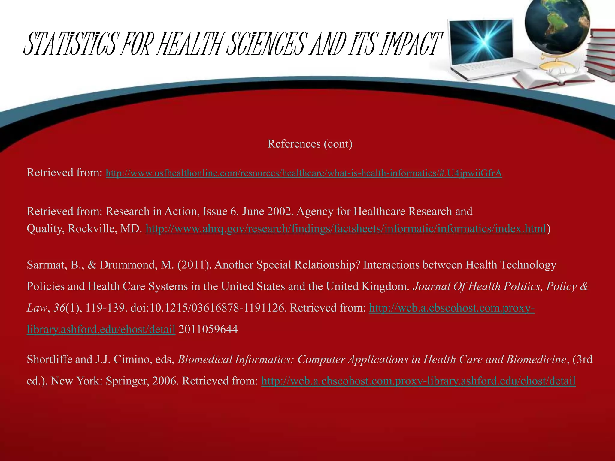 STATISTICS FOR HEALTH SCIENCES AND ITS IMPACT
References (cont)
Retrieved from: http://www.usfhealthonline.com/resources/healthcare/what-is-health-informatics/#.U4jpwiiGfrA
Retrieved from: Research in Action, Issue 6. June 2002. Agency for Healthcare Research and
Quality, Rockville, MD. http://www.ahrq.gov/research/findings/factsheets/informatic/informatics/index.html)
Sarrmat, B., & Drummond, M. (2011). Another Special Relationship? Interactions between Health Technology
Policies and Health Care Systems in the United States and the United Kingdom. Journal Of Health Politics, Policy &
Law, 36(1), 119-139. doi:10.1215/03616878-1191126. Retrieved from: http://web.a.ebscohost.com.proxy-
library.ashford.edu/ehost/detail 2011059644
Shortliffe and J.J. Cimino, eds, Biomedical Informatics: Computer Applications in Health Care and Biomedicine, (3rd
ed.), New York: Springer, 2006. Retrieved from: http://web.a.ebscohost.com.proxy-library.ashford.edu/ehost/detail
 