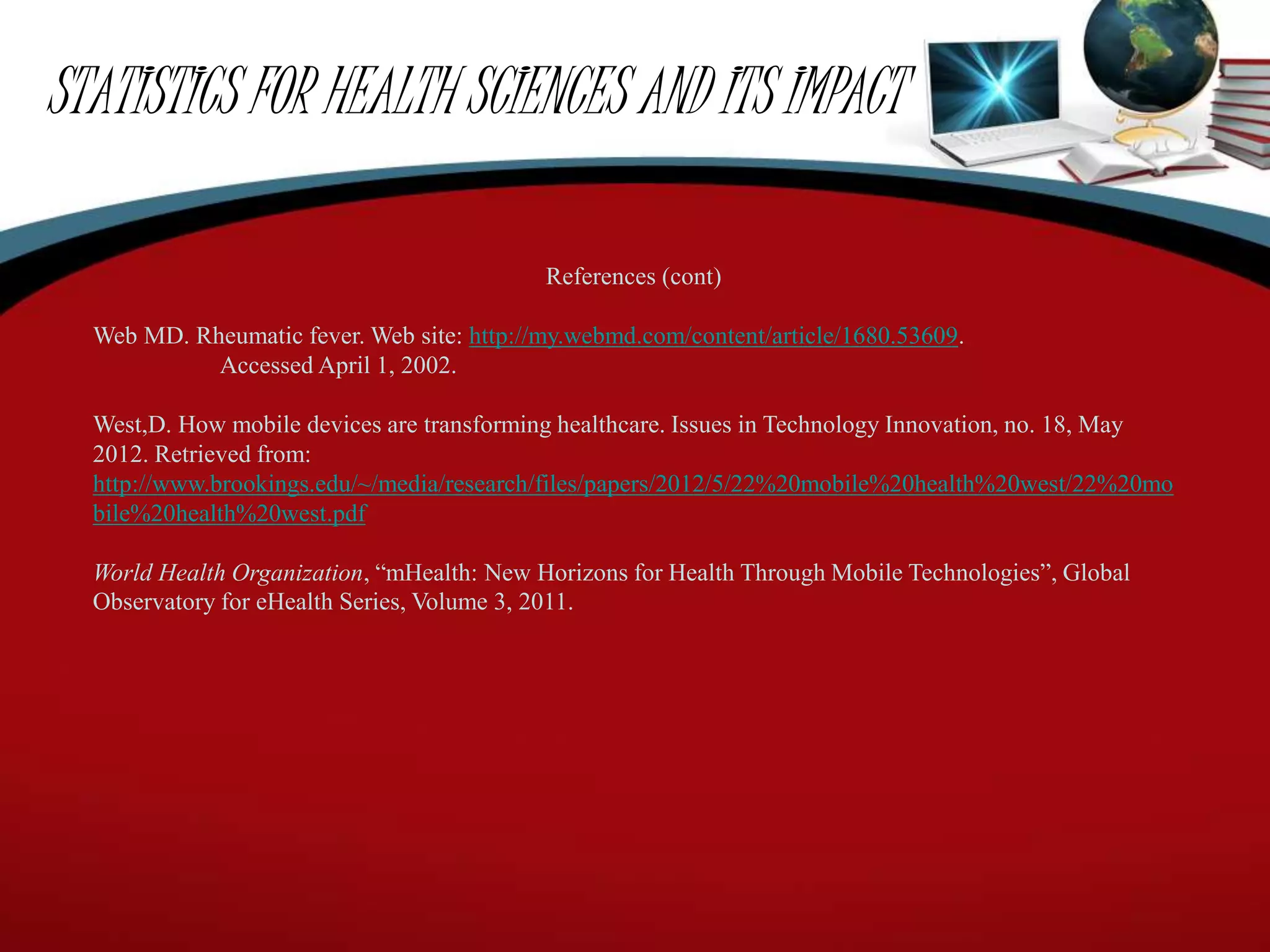 STATISTICS FOR HEALTH SCIENCES AND ITS IMPACT
References (cont)
Web MD. Rheumatic fever. Web site: http://my.webmd.com/content/article/1680.53609.
Accessed April 1, 2002.
West,D. How mobile devices are transforming healthcare. Issues in Technology Innovation, no. 18, May
2012. Retrieved from:
http://www.brookings.edu/~/media/research/files/papers/2012/5/22%20mobile%20health%20west/22%20mo
bile%20health%20west.pdf
World Health Organization, “mHealth: New Horizons for Health Through Mobile Technologies”, Global
Observatory for eHealth Series, Volume 3, 2011.
 