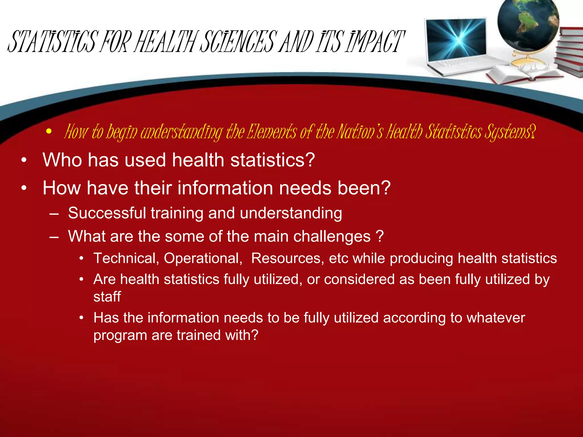 STATISTICS FOR HEALTH SCIENCES AND ITS IMPACT
• How to begin understanding the Elements of the Nation’s Health Statistics Systems?
• Who has used health statistics?
• How have their information needs been?
– Successful training and understanding
– What are the some of the main challenges ?
• Technical, Operational, Resources, etc while producing health statistics
• Are health statistics fully utilized, or considered as been fully utilized by
staff
• Has the information needs to be fully utilized according to whatever
program are trained with?
 