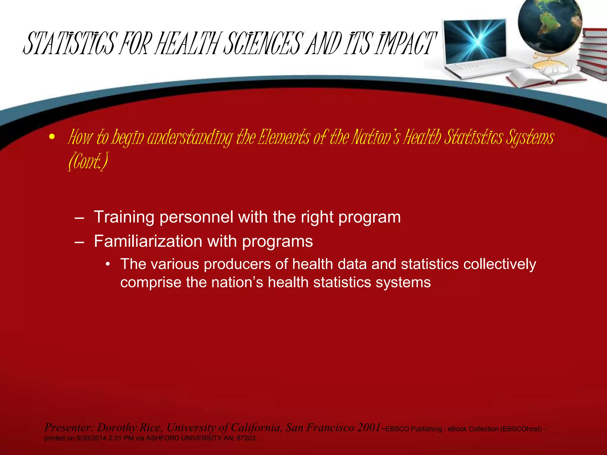 STATISTICS FOR HEALTH SCIENCES AND ITS IMPACT
• How to begin understanding the Elements of the Nation’s Health Statistics Systems
(Cont.)
– Training personnel with the right program
– Familiarization with programs
• The various producers of health data and statistics collectively
comprise the nation’s health statistics systems
Presenter: Dorothy Rice, University of California, San Francisco 2001-EBSCO Publishing : eBook Collection (EBSCOhost) -
printed on 5/30/2014 2:31 PM via ASHFORD UNIVERSITY AN: 87203 ;
 