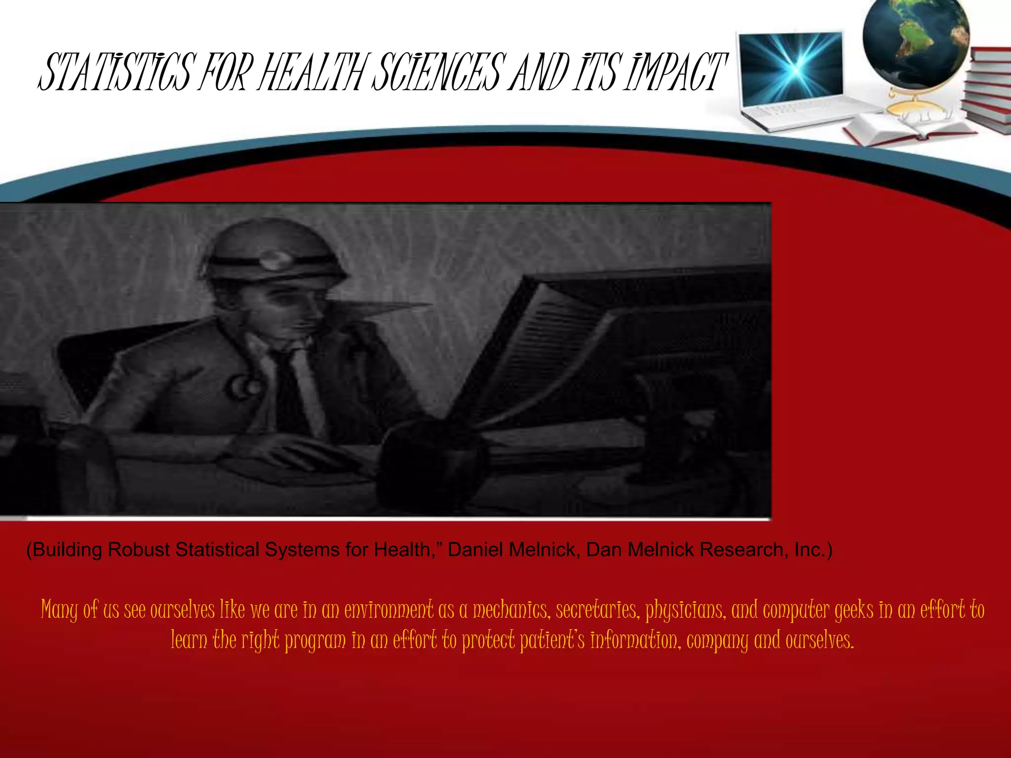 STATISTICS FOR HEALTH SCIENCES AND ITS IMPACT
(Building Robust Statistical Systems for Health,” Daniel Melnick, Dan Melnick Research, Inc.)
Many of us see ourselves like we are in an environment as a mechanics, secretaries, physicians, and computer geeks in an effort to
learn the right program in an effort to protect patient’s information, company and ourselves.
 