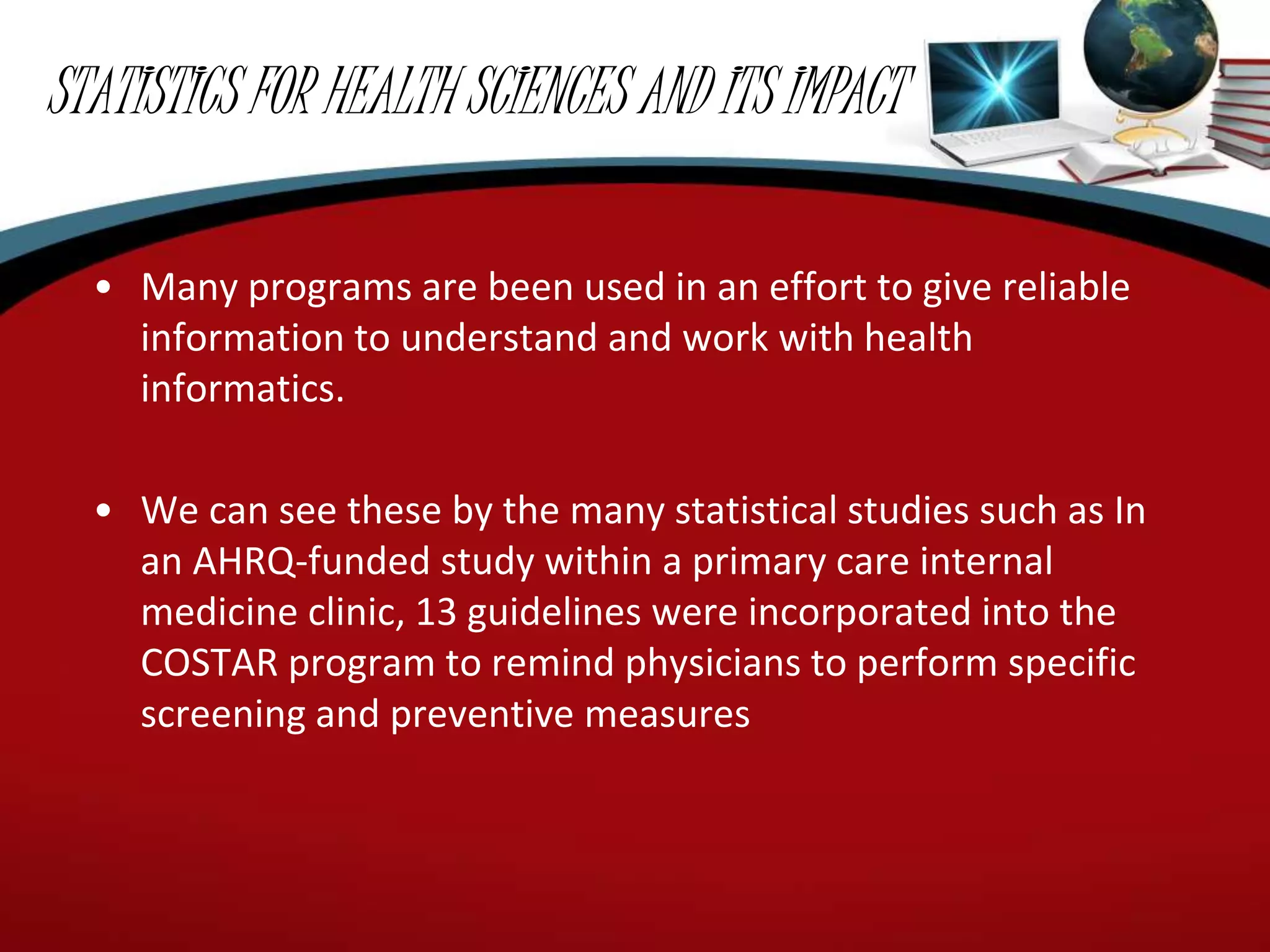 STATISTICS FOR HEALTH SCIENCES AND ITS IMPACT
• Many programs are been used in an effort to give reliable
information to understand and work with health
informatics.
• We can see these by the many statistical studies such as In
an AHRQ-funded study within a primary care internal
medicine clinic, 13 guidelines were incorporated into the
COSTAR program to remind physicians to perform specific
screening and preventive measures
 