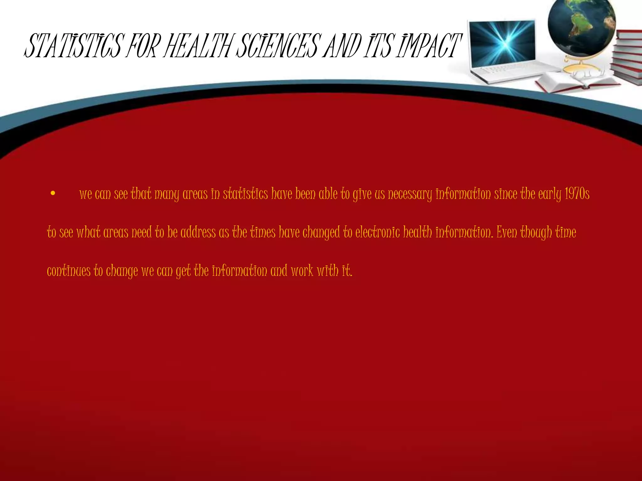STATISTICS FOR HEALTH SCIENCES AND ITS IMPACT
• we can see that many areas in statistics have been able to give us necessary information since the early 1970s
to see what areas need to be address as the times have changed to electronic health information. Even though time
continues to change we can get the information and work with it.
 