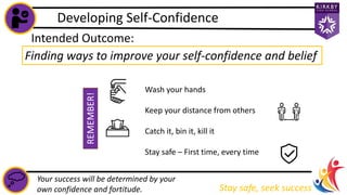 Developing Self-Confidence
Stay safe, seek success
Your success will be determined by your
own confidence and fortitude.
Intended Outcome:
Finding ways to improve your self-confidence and belief
Wash your hands
Keep your distance from others
Catch it, bin it, kill it
Stay safe – First time, every time
REMEMBER!
 