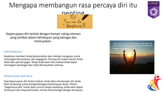 Kepercayaan diri terkait dengan hampir setiap elemen
yang terlibat dalam kehidupan yang bahagia dan
memuaskan .
Lebih Ketahanan
Keyakinan memberi Anda keterampilan dan metode mengatasi untuk
menangani kemunduran dan kegagalan. Percaya diri bukan berarti Anda
tidak akan pernah gagal. Tetapi Anda akan tahu bahwa Anda dapat
menangani tantangan dan tidak dilumpuhkan olehnya .
Motivasi yang Lebih Besar
Saat kepercayaan diri Anda tumbuh, Anda akan menemukan diri Anda
lebih terdorong untuk mengembangkan kemampuan Anda. Pikiran
"bagaimana-jika" masih akan muncul tetapi sebaliknya, Anda akan dapat
tersenyum dan tetap bertindak, merasa bersemangat dengan kemajuan
Mengapa membangun rasa percaya diri itu
penting
 