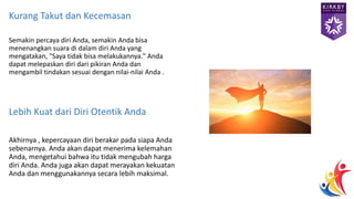Kurang Takut dan Kecemasan
Semakin percaya diri Anda, semakin Anda bisa
menenangkan suara di dalam diri Anda yang
mengatakan, "Saya tidak bisa melakukannya." Anda
dapat melepaskan diri dari pikiran Anda dan
mengambil tindakan sesuai dengan nilai-nilai Anda .
Lebih Kuat dari Diri Otentik Anda
Akhirnya , kepercayaan diri berakar pada siapa Anda
sebenarnya. Anda akan dapat menerima kelemahan
Anda, mengetahui bahwa itu tidak mengubah harga
diri Anda. Anda juga akan dapat merayakan kekuatan
Anda dan menggunakannya secara lebih maksimal.
 