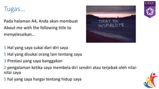 Pada halaman A4, Anda akan membuat
About me with the following title to
menyelesaikan…
5 Hal yang saya sukai dari diri saya
5 Hal yang disukai orang lain tentang saya
3 Prestasi yang saya banggakan
2 pengalaman ketika saya membela diri sendiri atau terjebak oleh nilai-
nilai saya
5 hal yang saya hargai tentang hidup saya
Tugas…
 