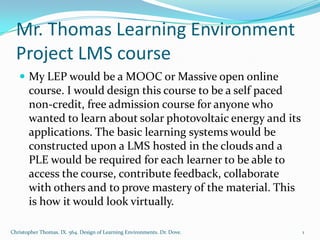 Mr. Thomas Learning Environment
  Project LMS course
    My LEP would be a MOOC or Massive open online
       course. I would design this course to be a self paced
       non-credit, free admission course for anyone who
       wanted to learn about solar photovoltaic energy and its
       applications. The basic learning systems would be
       constructed upon a LMS hosted in the clouds and a
       PLE would be required for each learner to be able to
       access the course, contribute feedback, collaborate
       with others and to prove mastery of the material. This
       is how it would look virtually.

Christopher Thomas. IX. 564. Design of Learning Environments. Dr. Dove.   1
 