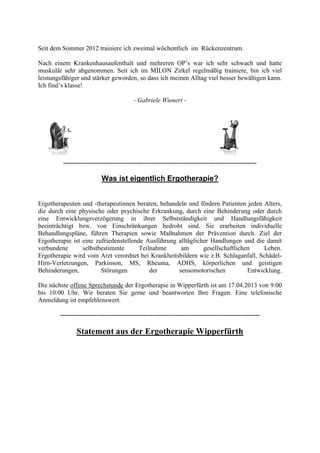 Seit dem Sommer 2012 trainiere ich zweimal wöchentlich im Rückenzentrum.

Nach einem Krankenhausaufenthalt und mehreren OP’s war ich sehr schwach und hatte
muskulär sehr abgenommen. Seit ich im MÍLON Zirkel regelmäßig trainiere, bin ich viel
leistungsfähiger und stärker geworden, so dass ich meinen Alltag viel besser bewältigen kann.
Ich find’s klasse!

                                          - Gabriele Wienert -




         ------------------------------------------------------------------------------------------

                           Was ist eigentlich Ergotherapie?


Ergotherapeuten und -therapeutinnen beraten, behandeln und fördern Patienten jeden Alters,
die durch eine physische oder psychische Erkrankung, durch eine Behinderung oder durch
eine Entwicklungsverzögerung in ihrer Selbstständigkeit und Handlungsfähigkeit
beeinträchtigt bzw. von Einschränkungen bedroht sind. Sie erarbeiten individuelle
Behandlungspläne, führen Therapien sowie Maßnahmen der Prävention durch. Ziel der
Ergotherapie ist eine zufriedenstellende Ausführung alltäglicher Handlungen und die damit
verbundene       selbstbestimmte       Teilnahme     am       gesellschaftlichen     Leben.
Ergotherapie wird vom Arzt verordnet bei Krankheitsbildern wie z.B. Schlaganfall, Schädel-
Hirn-Verletzungen, Parkinson, MS, Rheuma, ADHS, körperlichen und geistigen
Behinderungen,          Störungen          der      sensomotorischen           Entwicklung.

Die nächste offene Sprechstunde der Ergotherapie in Wipperfürth ist am 17.04.2013 von 9:00
bis 10:00 Uhr. Wir beraten Sie gerne und beantworten Ihre Fragen. Eine telefonische
Anmeldung ist empfehlenswert.

        ---------------------------------------------------------------------------------------------

               Statement aus der Ergotherapie Wipperfürth
 