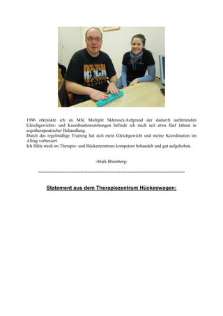 1996 erkrankte ich an MS( Multiple Sklerose).Aufgrund der dadurch auftretenden
Gleichgewichts- und Koordinationsstörungen befinde ich mich seit etwa fünf Jahren in
ergotherapeutischer Behandlung.
Durch das regelmäßige Training hat sich mein Gleichgewicht und meine Koordination im
Alltag verbessert.
Ich fühle mich im Therapie- und Rückenzentrum kompetent behandelt und gut aufgehoben.


                                           -Mark Blumberg-

     --------------------------------------------------------------------------------------------------


          Statement aus dem Therapiezentrum Hückeswagen:
 