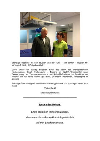 Ständige Probleme mit dem Rücken und der Hüfte – seit Jahren – Rücken OP
verhindert; Hüft – OP durchgeführt.

Dabei wurde ich ständig begleitet durch das Team des Therapiezentrum
Hückeswagen. Durch Vorbeugung – Training im INJOY-Fitnesscenter unter
Beobachtung des Therapiezentrums – und Reha-Maßnahmen im Anschluss der
Hüft-OP bin ich heute wieder gut drauf. (Wandern, Radfahren, Fitnesssport im
Center).

Ständige Überprüfung der Mobiliät mit Krankengymnastik und Massagen halten mich
mobil.
                                   Vielen Dank!

                                    - Heinrich Dammann -

           --------------------------------------------------------------------------------


                                  Spruch des Monats:


                      Erfolg steigt den Menschen zu Kopf,

               aber am schlimmsten wirkt er sich gewöhnlich

                              auf den Bauchpartien aus.
 