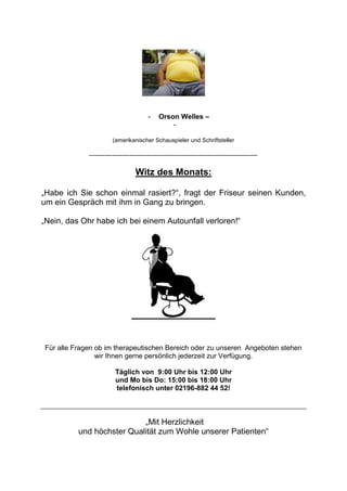 -    Orson Welles –
                                                     -

                          (amerikanischer Schauspieler und Schriftsteller

              ---------------------------------------------------------------------------------------


                                     Witz des Monats:

„Habe ich Sie schon einmal rasiert?“, fragt der Friseur seinen Kunden,
um ein Gespräch mit ihm in Gang zu bringen.

„Nein, das Ohr habe ich bei einem Autounfall verloren!“




 Für alle Fragen ob im therapeutischen Bereich oder zu unseren Angeboten stehen
                 wir Ihnen gerne persönlich jederzeit zur Verfügung.

                           Täglich von 9:00 Uhr bis 12:00 Uhr
                           und Mo bis Do: 15:00 bis 18:00 Uhr
                           telefonisch unter 02196-882 44 52!



                            „Mit Herzlichkeit
           und höchster Qualität zum Wohle unserer Patienten“
 