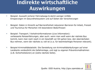 Indirekte wirtschaftliche Auswirkungen Beispiel: Auswahl sicherer Fahrradwege & damit weniger Unfälle Einsparungen im Gesundheitssystem und auf Seiten der Versicherungen Beispiel: Daten in Hinsicht auf Barrierefreiheit reduzieren Barrieren für Arbeit, Freizeit und Tourismus für Menschen mit besonderen Bedürfnissen  Beispiel: Transport / Verkehrsinformationen (Live Information):  verbesserte Reiseerfahrungen, aber auch: wenn man weiß wann der nächste Bus kommt, kann man noch rasch in ein Geschäft vor Ort gehen bzw. den übernächsten Bus nehmen, wenn der nächste zu voll ist (v.a. für beeinträchtigte Personen relevant). Beispiel Kriminalitätstatistik: Die Darstellung von Kriminalitätshäufungen auf einer Landkarte verdeutlicht die Gefahrenlage, und regt zu eigenen Präventivmaßnahmen (z.B. Sicherheitstüren) an (siehe nächste Seite). Quelle: OGD Austria, http://gov.opendata.at 