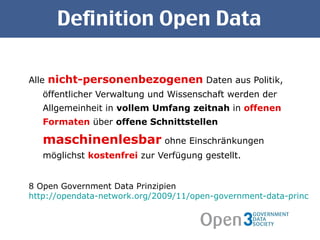 Definition Open Data Alle  nicht-personenbezogenen  Daten aus Politik, öffentlicher Verwaltung und Wissenschaft werden der Allgemeinheit in  vollem Umfang   zeitnah  in  offenen Formaten  über  offene Schnittstellen   maschinenlesbar  ohne Einschränkungen möglichst  kostenfrei  zur Verfügung gestellt. 8 Open Government Data Prinzipien http://opendata-network.org/2009/11/open-government-data-principles/ 