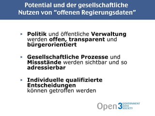 Potential und der gesellschaftliche  Nutzen von “offenen Regierungsdaten” Politik  und öffentliche  Verwaltung  werden  offen, transparent  und  bürgerorientiert Gesellschaftliche Prozesse  und  Missstände  werden   sichtbar   und so  adressierbar Individuelle qualifizierte Entscheidungen  können getroffen werden 