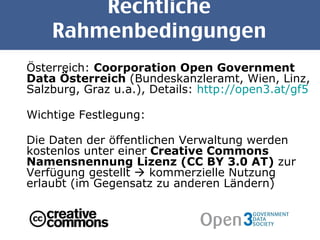 Rechtliche Rahmenbedingungen Österreich:  Coorporation Open Government Data Österreich  (Bundeskanzleramt, Wien, Linz, Salzburg, Graz u.a.), Details:  http://open3.at/gf5 Wichtige Festlegung: Die Daten der öffentlichen Verwaltung werden kostenlos unter einer  Creative Commons Namensnennung Lizenz (CC BY 3.0 AT)  zur Verfügung gestellt    kommerzielle Nutzung erlaubt (im Gegensatz zu anderen Ländern) 
