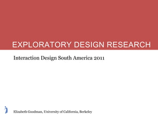 EXPLORATORY DESIGN RESEARCH
Interaction Design South America 2011




Elizabeth Goodman, University of California, Berkeley
 