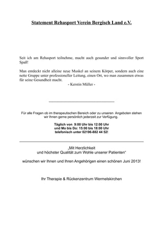 Statement Rehasport Verein Bergisch Land e.V.
Seit ich am Rehasport teilnehme, macht auch gesunder und sinnvoller Sport
Spaß!
Man entdeckt nicht alleine neue Muskel an seinem Körper, sondern auch eine
nette Gruppe unter professioneller Leitung, einen Ort, wo man zusammen etwas
für seine Gesundheit macht.
- Kerstin Müller -
------------------------------------------------------------------------
Für alle Fragen ob im therapeutischen Bereich oder zu unseren Angeboten stehen
wir Ihnen gerne persönlich jederzeit zur Verfügung.
Täglich von 9:00 Uhr bis 12:00 Uhr
und Mo bis Do: 15:00 bis 18:00 Uhr
telefonisch unter 02196-882 44 52!
„Mit Herzlichkeit
und höchster Qualität zum Wohle unserer Patienten“
wünschen wir Ihnen und Ihren Angehörigen einen schönen Juni 2013!
Ihr Therapie & Rückenzentrum Wermelskirchen
 