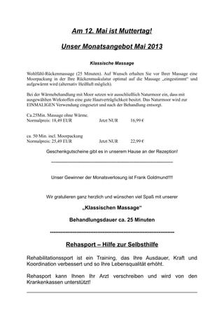 Am 12. Mai ist Muttertag!
Unser Monatsangebot Mai 2013
Klassische Massage
Wohlfühl-Rückenmassage (25 Minuten). Auf Wunsch erhalten Sie vor Ihrer Massage eine
Moorpackung in der Ihre Rückenmuskulatur optimal auf die Massage „eingestimmt“ und
aufgewärmt wird (alternativ Heißluft möglich).
Bei der Wärmebehandlung mit Moor setzen wir ausschließlich Naturmoor ein, dass mit
ausgewählten Wirkstoffen eine gute Hautverträglichkeit besitzt. Das Naturmoor wird zur
EINMALIGEN Verwendung eingesetzt und nach der Behandlung entsorgt.
Ca.25Min. Massage ohne Wärme.
Normalpreis: 18,49 EUR Jetzt NUR 16,99 €
ca. 50 Min. incl. Moorpackung
Normalpreis: 25,49 EUR Jetzt NUR 22,99 €
Geschenkgutscheine gibt es in unserem Hause an der Rezeption!
---------------------------------------------------------------------------------
Unser Gewinner der Monatsverlosung ist Frank Goldmund!!!!
Wir gratulieren ganz herzlich und wünschen viel Spaß mit unserer
„Klassischen Massage“
Behandlungsdauer ca. 25 Minuten
-----------------------------------------------------------------------
Rehasport – Hilfe zur Selbsthilfe
Rehabilitationssport ist ein Training, das Ihre Ausdauer, Kraft und
Koordination verbessert und so Ihre Lebensqualität erhöht.
Rehasport kann Ihnen Ihr Arzt verschreiben und wird von den
Krankenkassen unterstützt!
 