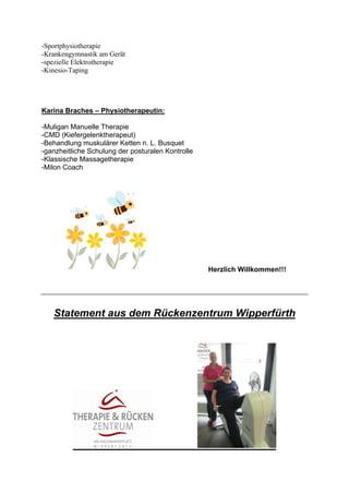 -Sportphysiotherapie
-Krankengymnastik am Gerät
-spezielle Elektrotherapie
-Kinesio-Taping

Karina Braches – Physiotherapeutin:
-Muligan Manuelle Therapie
-CMD (Kiefergelenktherapeut)
-Behandlung muskulärer Ketten n. L. Busquet
-ganzheitliche Schulung der posturalen Kontrolle
-Klassische Massagetherapie
-Milon Coach

Herzlich Willkommen!!!

Statement aus dem Rückenzentrum Wipperfürth

 