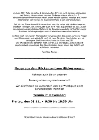 Im Jahre 1991 hatte ich schon 2 Bandscheiben-OP´s im LWS-Bereich. Mich plagen
seit Anfang diesen Jahres massive Rückenplrobleme, die sich in 2
Bandscheibenvorfälle entwickelt haben. Diese wurden operativ beseitigt. Bis zu den
Operationen kam ich nur mit Ibuprofen600 alle 3 Std. über die Runden.
Seit ich das Therapie-und Rückenzentrum besuche haben sich die Beschwerden
drastisch verringert. Ich komme jetzt auch mit 1 Tabl. Ibuprofen600 tgl. aus. Außer
der üblichen Morgensteifigkeit fallen mir die Bewegungsabläufe viel leichter, meine
Ausdauer hat sich gesteigert und ich relativ beschwerdefrei trainieren.
Ich fühle mich von meinen Therapeuten voll verstanden. Sie gehen auf meine Fragen
und Wünsche ein und wichtig für mich ist, dass Sie nichts Unmögliches von mir
verlangen. Sie führen mich Schritt für Schritt ans Ziel.
Die Therapieräume sprechen mich sehr an. Sie sind sauber, einladend und
geschmackvoll eingerichtet. Die Räumlichkeiten bieten einem das Gefühl, sich
wohlfühlen zu können.
- Reinhilde Ziemus -

----------------------------------------------------------------------Neues aus dem Rückenzentrum Hückeswagen:
Nehmen auch Sie an unserem
Trainingssteuerungsseminaren teil!
Wir informieren Sie ausführlich über die Wichtigkeit eines
ganzheitlichen Trainings!

Termin im November:
Freitag, den 08.11.. - 9:30 bis 10:30 Uhr
----------------------------------------------

Unser Gewinner der Monatsverlosung ist Holger Bröker!!

 