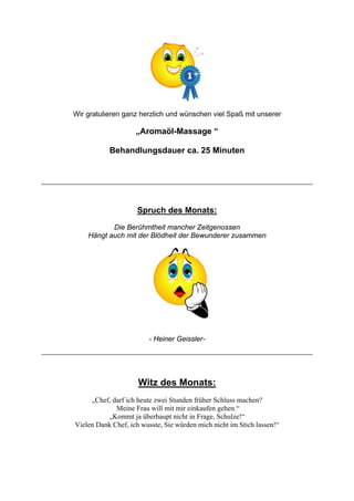 Wir gratulieren ganz herzlich und wünschen viel Spaß mit unserer

„Aromaöl-Massage “
Behandlungsdauer ca. 25 Minuten

Spruch des Monats:
Die Berühmtheit mancher Zeitgenossen
Hängt auch mit der Blödheit der Bewunderer zusammen

- Heiner Geissler-

Witz des Monats:
„Chef, darf ich heute zwei Stunden früher Schluss machen?
Meine Frau will mit mir einkaufen gehen.“
„Kommt ja überhaupt nicht in Frage, Schulze!“
Vielen Dank Chef, ich wusste, Sie würden mich nicht im Stich lassen!“

 