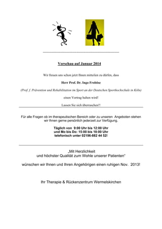 ----------------------------------------------------------------------

Vorschau auf Januar 2014
Wir freuen uns schon jetzt Ihnen mitteilen zu dürfen, dass
Herr Prof. Dr. Ingo Froböse
(Prof. f. Prävention und Rehabilitation im Sport an der Deutschen Sporthochschule in Köln)
einen Vortrag halten wird!
Lassen Sie sich überraschen!!

Für alle Fragen ob im therapeutischen Bereich oder zu unseren Angeboten stehen
wir Ihnen gerne persönlich jederzeit zur Verfügung.
Täglich von 9:00 Uhr bis 12:00 Uhr
und Mo bis Do: 15:00 bis 18:00 Uhr
telefonisch unter 02196-882 44 52!

„Mit Herzlichkeit
und höchster Qualität zum Wohle unserer Patienten“
wünschen wir Ihnen und Ihren Angehörigen einen ruhigen Nov. 2013!

Ihr Therapie & Rückenzentrum Wermelskirchen

 