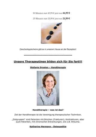 50 Minuten statt 49,99 € jetzt nur 44,99 €
25 Minuten statt 25,99 € jetzt nur 21,99 €

Geschenkgutscheine gibt es in unserem Hause an der Rezeption!

--------------------------------------Unsere Therapeutinen bilden sich für Sie fort!!!
Stefanie Drosten – Handtherapie

Handtherapie – was ist das?
Ziel der Handtherapie ist die Vereinigung therapeutischer Techniken.
„Zielgruppen“ sind Patienten mit Brüchen (Frakturen), Kontrakturen, aber
auch Patienten, mit chronischen Erkrankungen, wie z.B. Rheuma.
Katharina Hermann - Osteopathie

 