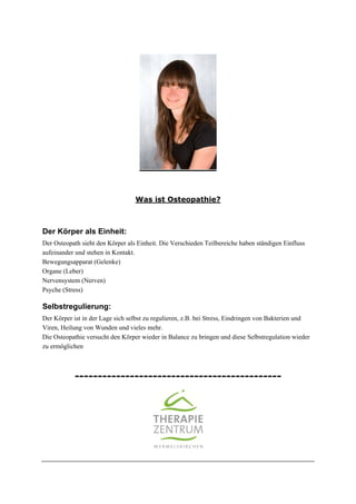 Was ist Osteopathie?

Der Körper als Einheit:
Der Osteopath sieht den Körper als Einheit. Die Verschieden Teilbereiche haben ständigen Einfluss
aufeinander und stehen in Kontakt.
Bewegungsapparat (Gelenke)
Organe (Leber)
Nervensystem (Nerven)
Psyche (Stress)

Selbstregulierung:
Der Körper ist in der Lage sich selbst zu regulieren, z.B. bei Stress, Eindringen von Bakterien und
Viren, Heilung von Wunden und vieles mehr.
Die Osteopathie versucht den Körper wieder in Balance zu bringen und diese Selbstregulation wieder
zu ermöglichen

---------------------------------------------

 