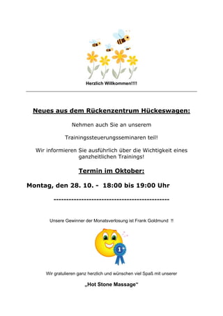 Herzlich Willkommen!!!!

Neues aus dem Rückenzentrum Hückeswagen:
Nehmen auch Sie an unserem
Trainingssteuerungsseminaren teil!
Wir informieren Sie ausführlich über die Wichtigkeit eines
ganzheitlichen Trainings!

Termin im Oktober:
Montag, den 28. 10. - 18:00 bis 19:00 Uhr
----------------------------------------------

Unsere Gewinner der Monatsverlosung ist Frank Goldmund !!

Wir gratulieren ganz herzlich und wünschen viel Spaß mit unserer

„Hot Stone Massage“

 