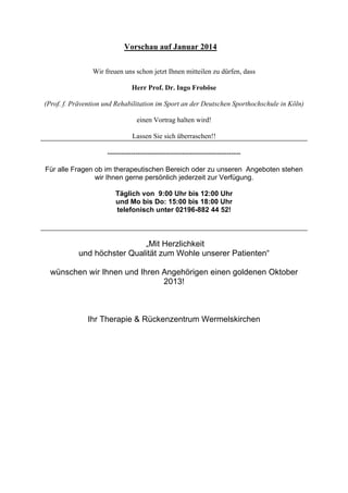 Vorschau auf Januar 2014
Wir freuen uns schon jetzt Ihnen mitteilen zu dürfen, dass
Herr Prof. Dr. Ingo Froböse
(Prof. f. Prävention und Rehabilitation im Sport an der Deutschen Sporthochschule in Köln)
einen Vortrag halten wird!
Lassen Sie sich überraschen!!
--------------------------------------------------------Für alle Fragen ob im therapeutischen Bereich oder zu unseren Angeboten stehen
wir Ihnen gerne persönlich jederzeit zur Verfügung.
Täglich von 9:00 Uhr bis 12:00 Uhr
und Mo bis Do: 15:00 bis 18:00 Uhr
telefonisch unter 02196-882 44 52!

„Mit Herzlichkeit
und höchster Qualität zum Wohle unserer Patienten“
wünschen wir Ihnen und Ihren Angehörigen einen goldenen Oktober
2013!

Ihr Therapie & Rückenzentrum Wermelskirchen

 