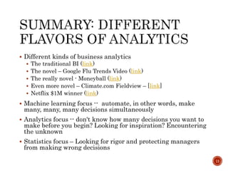  Different kinds of business analytics
 The traditional BI (link)
 The novel – Google Flu Trends Video (link)
 The really novel - Moneyball (link)
 Even more novel – Climate.com Fieldview – [link]
 Netflix $1M winner (link)
 Machine learning focus -- automate, in other words, make
many, many, many decisions simultaneously
 Analytics focus -- don't know how many decisions you want to
make before you begin? Looking for inspiration? Encountering
the unknown
 Statistics focus – Looking for rigor and protecting managers
from making wrong decisions
11
 