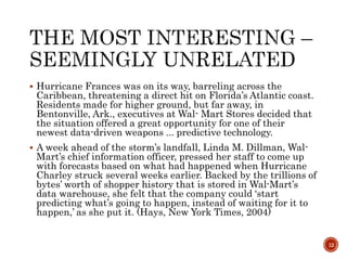  Hurricane Frances was on its way, barreling across the
Caribbean, threatening a direct hit on Florida’s Atlantic coast.
Residents made for higher ground, but far away, in
Bentonville, Ark., executives at Wal- Mart Stores decided that
the situation offered a great opportunity for one of their
newest data-driven weapons ... predictive technology.
 A week ahead of the storm’s landfall, Linda M. Dillman, Wal-
Mart’s chief information officer, pressed her staff to come up
with forecasts based on what had happened when Hurricane
Charley struck several weeks earlier. Backed by the trillions of
bytes’ worth of shopper history that is stored in Wal-Mart’s
data warehouse, she felt that the company could ‘start
predicting what’s going to happen, instead of waiting for it to
happen,’ as she put it. (Hays, New York Times, 2004)
12
 