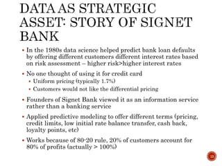  In the 1980s data science helped predict bank loan defaults
by offering different customers different interest rates based
on risk assessment – higher risk>higher interest rates
 No one thought of using it for credit card
 Uniform pricing (typically 1.7%)
 Customers would not like the differential pricing
 Founders of Signet Bank viewed it as an information service
rather than a banking service
 Applied predictive modeling to offer different terms (pricing,
credit limits, low initial rate balance transfer, cash back,
loyalty points, etc)
 Works because of 80-20 rule, 20% of customers account for
80% of profits (actually > 100%)
13
 