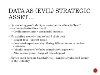  By modeling profitability – make better offers to “best”
customers (skim the cream)
 Credit card returns > commercial business
 No existing model – had to build their own
 Bought data – upfront losses
 Conducted experiments by offering different terms to random
customers
 Initially number of defaults soared (2.9% avg to 6%)
 After several years, charge off rates dropped
 Signet bank became Capital One – Largest credit card issuer
in the industry
14
 