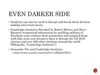  Analytics can also be used to disrupt and break down decision
making and create havoc.
 Cambridge Analytica (founded by Robert Mercer and Steve
Bannon) weaponized information by profiling millions of
Facebook users without their permission and targeted them
with fake news and deceptive data to disrupt the US 2016
election and over 200 other elections around the world
(Wikipedia, “Cambridge Analytica”)
 Alexander Nix and Cambridge Analytica
 https://www.youtube.com/watch?v=n8Dd5aVXLCc
15
 