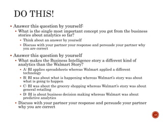  Answer this question by yourself:
 What is the single most important concept you got from the business
stories about analytics so far?
 Think about an answer by yourself
 Discuss with your partner your response and persuade your partner why
you are correct
 Answer this question by yourself
 What makes the Business Intelligence story a different kind of
analytics than the Walmart Story?
 A: BI applies spreadsheets whereas Walmart applied a different
technology
 B: BI was about what is happening whereas Walmart’s story was about
what is going to happen
 C: BI was about the grocery shopping whereas Walmart’s story was about
general retailing
 D: BI is about business decision making whereas Walmart was about
predictive analytics
 Discuss with your partner your response and persuade your partner
why you are correct
17
 