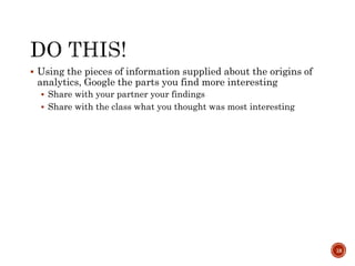 Using the pieces of information supplied about the origins of
analytics, Google the parts you find more interesting
 Share with your partner your findings
 Share with the class what you thought was most interesting
18
 