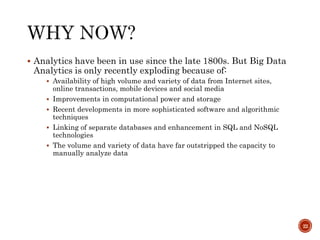  Analytics have been in use since the late 1800s. But Big Data
Analytics is only recently exploding because of:
 Availability of high volume and variety of data from Internet sites,
online transactions, mobile devices and social media
 Improvements in computational power and storage
 Recent developments in more sophisticated software and algorithmic
techniques
 Linking of separate databases and enhancement in SQL and NoSQL
technologies
 The volume and variety of data have far outstripped the capacity to
manually analyze data
22
 