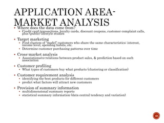  Where does the data come from?
 Credit card transactions, loyalty cards, discount coupons, customer complaint calls,
plus (public) lifestyle studies
 Target marketing
 Find clusters of “model” customers who share the same characteristics: interest,
income level, spending habits, etc.
 Determine customer purchasing patterns over time
 Cross-market analysis
 Associations/co-relations between product sales, & prediction based on such
association
 Customer profiling
 What types of customers buy what products (clustering or classification)
 Customer requirement analysis
 identifying the best products for different customers
 predict what factors will attract new customers
 Provision of summary information
 multidimensional summary reports
 statistical summary information (data central tendency and variation)
23
 