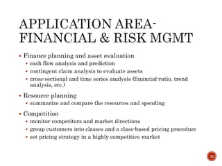  Finance planning and asset evaluation
 cash flow analysis and prediction
 contingent claim analysis to evaluate assets
 cross-sectional and time series analysis (financial-ratio, trend
analysis, etc.)
 Resource planning
 summarize and compare the resources and spending
 Competition
 monitor competitors and market directions
 group customers into classes and a class-based pricing procedure
 set pricing strategy in a highly competitive market
25
 