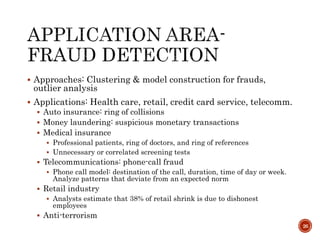  Approaches: Clustering & model construction for frauds,
outlier analysis
 Applications: Health care, retail, credit card service, telecomm.
 Auto insurance: ring of collisions
 Money laundering: suspicious monetary transactions
 Medical insurance
 Professional patients, ring of doctors, and ring of references
 Unnecessary or correlated screening tests
 Telecommunications: phone-call fraud
 Phone call model: destination of the call, duration, time of day or week.
Analyze patterns that deviate from an expected norm
 Retail industry
 Analysts estimate that 38% of retail shrink is due to dishonest
employees
 Anti-terrorism
26
 