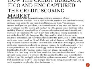 27
You might know your own credit score, which is a measure of your
creditworthiness, which in turn is used by banks, retailers and car distributors to
measure your ability to pay your debt obligations on time. This measure
determines if you can get a loan, a store credit card or buy a car or a house. Have
you wondered how the system got started? In 1899, grocer owner brothers Cator
and Guy Woolford, compiled lists of customers based on their creditworthiness.
They saw an opportunity to start a new kind of business selling information, so
set up the Retail Credit Company. They began selling their information to
insurance companies and other industries and by the 1950s, sold it to the earliest
credit card issuers such as Diner’s Club, and quickly became profitable. Because
they collected sensitive data that included loans that hadn't been repaid, overdue
credit card payments, and multiple address changes by people constantly trying
to escape creditors, and were often sloppy in their data collection, they got into
legal trouble. Sued by various parties (one suit alleges them collecting
information that "may include 'facts, statistics, inaccuracies and rumors' ... about
virtually every phase of a person's life; his marital troubles, jobs, school history,
childhood, sex life, and political activities, and customers weren’t allowed to view
that information), in 1975, they changed their name to Equifax and began selling
credit reports to people other than businesses ….
 